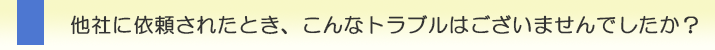 >他社に依頼されたとき、こんなトラブルはございませんでしたか？<